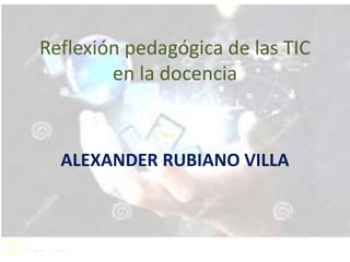 Reflexión pedagógica de las TIC
en la docencia
ALEXANDER RUBIANO VILLA
 