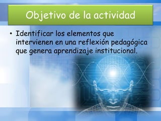 Objetivo de la actividad
• Identificar los elementos que
intervienen en una reflexión pedagógica
que genera aprendizaje institucional.
 