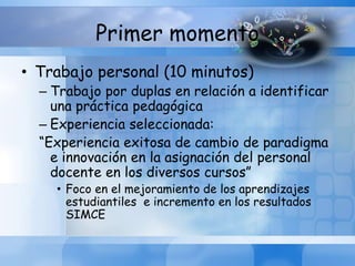 Primer momento
• Trabajo personal (10 minutos)
– Trabajo por duplas en relación a identificar
una práctica pedagógica
– Experiencia seleccionada:
“Experiencia exitosa de cambio de paradigma
e innovación en la asignación del personal
docente en los diversos cursos”
• Foco en el mejoramiento de los aprendizajes
estudiantiles e incremento en los resultados
SIMCE
 