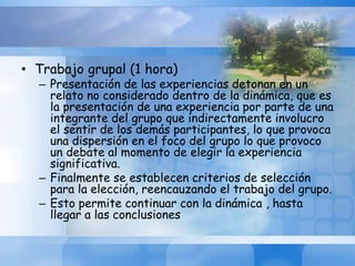 • Trabajo grupal (1 hora)
– Presentación de las experiencias detonan en un
relato no considerado dentro de la dinámica, que es
la presentación de una experiencia por parte de una
integrante del grupo que indirectamente involucro
el sentir de los demás participantes, lo que provoca
una dispersión en el foco del grupo lo que provoco
un debate al momento de elegir la experiencia
significativa.
– Finalmente se establecen criterios de selección
para la elección, reencauzando el trabajo del grupo.
– Esto permite continuar con la dinámica , hasta
llegar a las conclusiones
 