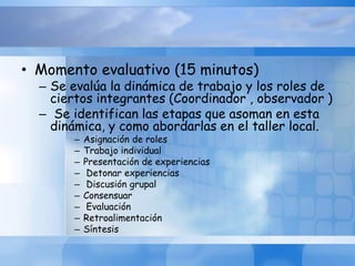 • Momento evaluativo (15 minutos)
– Se evalúa la dinámica de trabajo y los roles de
ciertos integrantes (Coordinador , observador )
– Se identifican las etapas que asoman en esta
dinámica, y como abordarlas en el taller local.
– Asignación de roles
– Trabajo individual
– Presentación de experiencias
– Detonar experiencias
– Discusión grupal
– Consensuar
– Evaluación
– Retroalimentación
– Síntesis
 