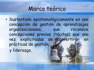Marco teórico
• Sustentado epistemológicamente en una
concepción de gestión de aprendizajes
organizacionales, que reconoce
concepciones previas (tácitas) que una
vez explicitadas se convertirán en
prácticas de gestión
y liderazgo.
 