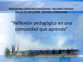 “Reflexión pedagógica en una
comunidad que aprende”
Grupo 6
PROGRAMA LIDERAZGO EDUCATIVO- TALLERES LOCALES
TALLER DE REFLEXIÓN GESTIÓN CURRICULAR
 