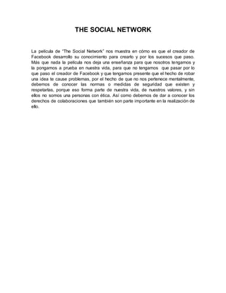 THE SOCIAL NETWORK
La película de “The Social Network” nos muestra en cómo es que el creador de
Facebook desarrollo su conocimiento para crearlo y por los sucesos que paso.
Más que nada la película nos deja una enseñanza para que nosotros tengamos y
la pongamos a prueba en nuestra vida, para que no tengamos que pasar por lo
que paso el creador de Facebook y que tengamos presente que el hecho de robar
una idea te cause problemas, por el hecho de que no nos pertenece mentalmente,
debemos de conocer las normas o medidas de seguridad que existen y
respetarlas, porque eso forma parte de nuestra vida, de nuestros valores, y sin
ellos no somos una personas con ética. Así como debemos de dar a conocer los
derechos de colaboraciones que también son parte importante en la realización de
ello.