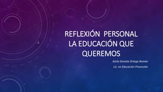REFLEXIÓN PERSONAL
LA EDUCACIÓN QUE
QUEREMOS
Karla Daniela Ortega Román
Lic. en Educación Preescolar
 