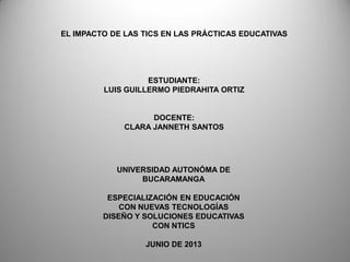 EL IMPACTO DE LAS TICS EN LAS PRÁCTICAS EDUCATIVAS
ESTUDIANTE:
LUIS GUILLERMO PIEDRAHITA ORTIZ
DOCENTE:
CLARA JANNETH SANTOS
UNIVERSIDAD AUTONÓMA DE
BUCARAMANGA
ESPECIALIZACIÓN EN EDUCACIÓN
CON NUEVAS TECNOLOGÍAS
DISEÑO Y SOLUCIONES EDUCATIVAS
CON NTICS
JUNIO DE 2013
 