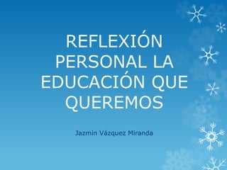 REFLEXIÓN
PERSONAL LA
EDUCACIÓN QUE
QUEREMOS
Jazmín Vázquez Miranda
 