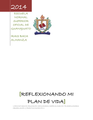 2014
ESCUELA
NORMAL
SUPERIOR
OFICIAL DE
GUANAJUATO
IRAIS BACA
ALMANZA
[REFLEXIONANDO MI
PLAN DE VIDA]
LICENCIATURA EN EDUCACIÓN SECUNDARIA, ESPECIALIDAD EN TELESECUNDARIA
OBSERVACIÓN Y PRÁCTICA DOCENTE IV
 