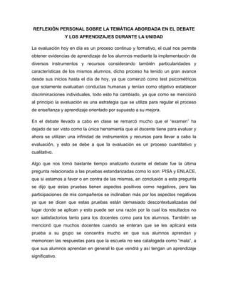 REFLEXIÓN PERSONAL SOBRE LA TEMÁTICA ABORDADA EN EL DEBATE
Y LOS APRENDIZAJES DURANTE LA UNIDAD
La evaluación hoy en día es un proceso continuo y formativo, el cual nos permite
obtener evidencias de aprendizaje de los alumnos mediante la implementación de
diversos instrumentos y recursos considerando también particularidades y
características de los mismos alumnos, dicho proceso ha tenido un gran avance
desde sus inicios hasta el día de hoy, ya que comenzó como test psicométricos
que solamente evaluaban conductas humanas y tenían como objetivo establecer
discriminaciones individuales, todo esto ha cambiado, ya que como se mencionó
al principio la evaluación es una estrategia que se utiliza para regular el proceso
de enseñanza y aprendizaje orientado por supuesto a su mejora.
En el debate llevado a cabo en clase se remarcó mucho que el “examen” ha
dejado de ser visto como la única herramienta que el docente tiene para evaluar y
ahora se utilizan una infinidad de instrumentos y recursos para llevar a cabo la
evaluación, y esto se debe a que la evaluación es un proceso cuantitativo y
cualitativo.
Algo que nos tomó bastante tiempo analizarlo durante el debate fue la última
pregunta relacionada a las pruebas estandarizadas como lo son: PISA y ENLACE,
que si estamos a favor o en contra de las mismas, en conclusión a esta pregunta
se dijo que estas pruebas tienen aspectos positivos como negativos, pero las
participaciones de mis compañeros se inclinaban más por los aspectos negativos
ya que se dicen que estas pruebas están demasiado descontextualizadas del
lugar donde se aplican y esto puede ser una razón por la cual los resultados no
son satisfactorios tanto para los docentes como para los alumnos. También se
mencionó que muchos docentes cuando se enteran que se les aplicará esta
prueba a su grupo se concentra mucho en que sus alumnos aprendan y
memoricen las respuestas para que la escuela no sea catalogada como “mala”, a
que sus alumnos aprendan en general lo que vendrá y así tengan un aprendizaje
significativo.
 