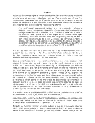 Acción
Todas las actividades que se tenían planificadas se vieron aplicadas, iniciando
con la toma de acuerdos redactada por los niños y escrita por mí, ésta fue
recordada a diario para que los niños estuvieran pensando en que es lo que no
debía de hacer ya que ellos fueron los que la redactaron dando una facilidad a
que recordaran a diario lo escrito, ya que es importante:
Que los niños y niñas de infantil puedan actuar con autonomía, confianza y
seguridad en los ambientes sociales más próximos, que conozcan y utilicen
las reglas que posibilitan una adecuada convivencia y que sepan valorar
las ventajas que aporta la vida en grupo. En las interacciones que
establecen, aprenden a relacionarse con sus iguales y con los adultos, y
con ello generan vínculos de afecto y actitudes de confianza, empatía y
apego, participan en la resolución de conflictos de manera pacífica y
desarrollan valores de colaboración, tolerancia y respeto que constituyen
una sólida base para su proceso de socialización. (Grande, 2012)
Tras esto se habló del valor de la amistad a través de un títere llamado “Tito” y
presentado como mi amigo, esta estrategia del títere fue con la intención de que
los niños presentaran mayor atención a lo que se hablara, ya que le contaban a
él lo que iba ocurriendo, o como hacían cada cosa.
Los experimentos como ya lo mencionaba anteriormente se vieron basados en el
campo formativo de desarrollo personal y social principalmente ya que era
motivo de colaboración, respetar el material y a los compañeros que tenían a
lado, siendo bien que “en el nivel de preescolar, el niño se relaciona con
otras personas que tienen distintas costumbres, valores y formas de ser, lo
cual influirá en su desarrollo personal y social” (López, 2010)., algunos de
estos experimentos fueron: masa que fluye, elaboración de nieve, combinación
de colores, los colores se separan, relacionándolo con que los amigos en
ocasiones se juntan como son los materiales de los primeros experimentos y se
separan como lo es en el caso del último experimento, algunos de estos se
desarrollaron con el campo de artísticas como lo puede ser la combinación de
colores ya que en ésta los niños realizaron una carta para su mamá con los
colores que les salieron de los combinados.
Introduciendo lo de la carta con el lenguaje escrito al igual que el que los niños
escribieran los pasos e ingredientes en cada uno de ellos.
Algunos de estos experimentos fueron realizados dentrodel salón de clases y otros
afuera, para evitar que los niños se ensuciaran más de lo debido, para esto
también se les pidió que llevaran ropa viejita o su bata.
También los horarios variaron un poco debido a que se presentaron algunas
actividades institucionales, haciendo incluso que el día martes fuera la maestra
titular quien interviniera mientras yo me encontraba dando apoyo en las
 