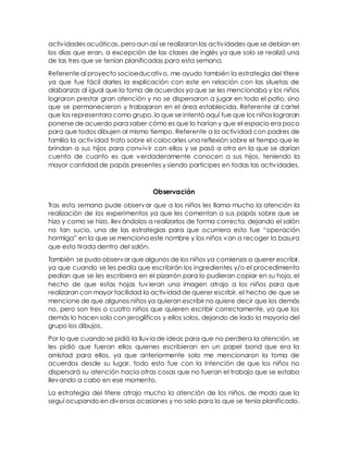 actividades acuáticas, peroaun así se realizaron las actividades que se debían en
los días que eran, a excepción de las clases de inglés ya que solo se realizó una
de las tres que se tenían planificadas para esta semana.
Referente al proyecto socioeducativo, me ayudo también la estrategia del títere
ya que fue fácil darles la explicación con este en relación con las siluetas de
alabanzas al igual que la toma de acuerdos ya que se les mencionaba y los niños
lograron prestar gran atención y no se dispersaron a jugar en todo el patio, sino
que se permanecieron y trabajaron en el área establecida. Referente al cartel
que los representara como grupo, lo que se intentó aquí fue que los niños lograran
ponerse de acuerdo para saber cómo es que lo harían y que el espacio era poco
para que todos dibujen al mismo tiempo. Referente a la actividad con padres de
familia la actividad trato sobre el colocarles una reflexión sobre el tiempo que le
brindan a sus hijos para convivir con ellos y se pasó a otra en la que se darían
cuenta de cuanto es que verdaderamente conocen a sus hijos, teniendo la
mayor cantidad de papás presentes y siendo participes en todas las actividades.
Observación
Tras esta semana pude observar que a los niños les llama mucho la atención la
realización de los experimentos ya que les comentan a sus papás sobre que se
hizo y como se hizo, llevándolos a realizarlos de forma correcta, dejando el salón
no tan sucio, una de las estrategias para que ocurriera esto fue “operación
hormiga” en la que se menciona este nombre y los niños van a recoger la basura
que esta tirada dentro del salón.
También se pudo observar que algunos de los niños ya comienza a querer escribir,
ya que cuando se les pedía que escribirán los ingredientes y/o el procedimiento
pedían que se les escribiera en el pizarrón para lo pudieran copiar en su hoja, el
hecho de que estas hojas tuvieran una imagen atrajo a los niños para que
realizaran con mayor facilidad la actividad de querer escribir. el hecho de que se
mencione de que algunos niños ya quieran escribir no quiere decir que los demás
no, pero son tres o cuatro niños que quieren escribir correctamente, ya que los
demás lo hacen solo con jeroglíficos y ellos solos, dejando de lado la mayoría del
grupo los dibujos.
Por lo que cuando se pidió la lluvia de ideas para que no perdiera la atención, se
les pidió que fueran ellos quienes escribieran en un papel bond que era la
amistad para ellos, ya que anteriormente solo me mencionaron la toma de
acuerdos desde su lugar, todo esto fue con la intención de que los niños no
dispersará su atención hacia otras cosas que no fueran el trabajo que se estaba
llevando a cabo en ese momento.
La estrategia del títere atrajo mucho la atención de los niños, de modo que la
seguí ocupando en diversas ocasiones y no solo para lo que se tenía planificado.
 