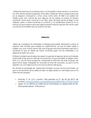 Referente al proyecto socioeducativo, se ha podido ir observando un avanceen
los niños disminuyendo la agresión entre ellos, habiendo menos quejas sobre que
ya se pegaron, empujaron u otras cosas como estas. El taller con padres de
familia pudo dar cuenta de que algunos de los papás no pasan el tiempo
suficiente como para conocer a sus hijos, pero de igual forma se llegó a esa
reflexión sobre si están haciendo lo correcto o no pudiéndolo observar en su
actitud, ya que ninguno quiso dar alguna opinión sobre lo que les hizo sentir cada
una de las actividades que se hicieron ese día.
Reflexión
Debo de considerar los materiales a trabajar para poder determinar cuál es el
espacio más factible para realizar los experimentos, ya que el haber salido a
realizar uno que incluía harina hizo que el grupo estuviera prestado atención y
haciendo lo que se debía de hacer, evitando jugar con los materiales y no
dejando el salón tan sucio.
El títere considero que lo debo de seguir ocupando el algunas de las actividades
sobre todo en las que son solo de conversación, ya que al hablar se dirigen a él y
este a su vez les hace preguntas, atrayendo la atención de todo el grupo, de
igual forma seguir trabajado en recordar la toma de acuerdos, ya que si se ha
logrado ver una mejora en la convivencia dentro del grupo.
No olvidar la estrategia de “operación hormiga” ya que me ha funcionado, ya
que en el momento de la salida el salón se logra observar más limpio que en la
intervención pasada.
 Grande, P. M. (s.f.). uvadoc. Recuperado el 21 de 04 de 2015, de
uvadoc: https://uvadoc.uva.es/bitstream/10324/1051/1/TFG-B.15.pdf
 López, G. M. (2010). La violencia en la entidad y su repercusión en los
niños preescolares. Chihuahua
 