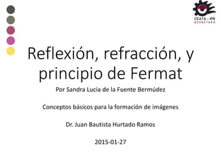 Reflexión, refracción, y
principio de Fermat
Por Sandra Lucía de la Fuente Bermúdez
Conceptos básicos para la formación de imágenes
Dr. Juan Bautista Hurtado Ramos
2015-01-27
 