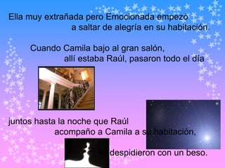 Ella muy extrañada pero Emocionada empezó
                a saltar de alegría en su habitación.

     Cuando Camila bajo al gran salón,
            allí estaba Raúl, pasaron todo el día




juntos hasta la noche que Raúl
            acompaño a Camila a su habitación,

                       se despidieron con un beso.
 