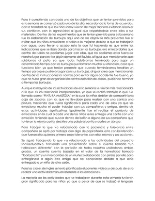 Para ir cumpliendo con cada uno de los objetivos que se tenían previstos para
esta semana se comenzó cada uno de los días recordando la toma de acuerdos,
con la finalidad de que los niños convivieran de mejor manera evitando resolver
sus conflictos con la agresividad al igual que respetándose entre ellos o sus
materiales. Dentro de los experimentos que se tenían previsto para esta semana
fue la elaboración de burbujas aquí uno de los objetivos más presentes fue el
evitar que los niños ensuciaran el salón o lo mojaran debido a que se trabajaría
con agua, para llevar a acabo esto lo que fui haciendo es que entre las
indicaciones que se iban dando para hacer las burbujas, era el recordarles que
dentro del salón no podíamos jugar con ellas, que no podíamos estar fuera de
nuestro lugar para evitar algún derrame del líquido, al igual que mencionarles que
saldríamos al patio ya que todos hubiéramos terminado para jugar un
determinado tiempo con las burbujas que llamaron mucho su atención, cosa que
funciono bien ya que tenían presente que cuando termináramos tendrían un
tiempo para que pudieran jugar con sus burbujas, al igual creo que mencionarles
dentro de las instrucciones las normas para evitar algún accidente fue bueno, ya
que no hubo gran desorganización dentro del salón de clases, pudiendo terminar
a tiempo las burbujas.
Aunque la mayoría de las actividades de esta semana se vieron más relacionadas
a lo que es las relaciones interpersonales, ya que se realizó también lo que fue
llamado como “PINTURA AMISTOSA” en la cual los niños debían de compartir luna
caja de zapatos con los que no llevaban para realizar con una canica una
pintura, haciendo que fuera significativo para cada uno de ellos ya que les
emociono mucho el poder trabajar con sus compañeros y amigos, dentro de
estas actividades significativas igualmente fue el realizar el conjunto de
emociones en la cual a cada uno de los niños se les entrego una carita con una
emoción teniendo que buscar dentro del salón a alguno de sus compañero que
tuvieran la misma carita, decirles una palabra bonita y darles un abrazo.
Para trabajar lo que va relacionado con la paciencia y tolerancia entre
compañero se optó por trabajar con algo de papiroflexia, esto con la intención
que fueran ellos quienes primero sean tolerantes con ellos mismos y sus acciones.
Se siguió trabajando lo que va relacionado a las actividades del proyecto
socioeducativo, haciendo una presentación sobre el cuento llamado “Un
Halloween diferente” con la partición de todos nosotros uniéndonos ambos
grados, un cuenta cuento basado en el valor de la honestidad llamado
“Garbancito” y un intercambio de un muñeco elaborado con pinzas por ello para
entregárselo a algún otro amigo que no conocieran debido a que sería
entregado a un niño de otro salón.
Para las clases de inglés se tenía planificado el ponerles videos y después de esto
realizar una actividad manual referente a las emociones.
La mayoría de las actividades que se trabajaron durante esta semana tuvieron
gran significado para los niños ya que a pesar de que se trabajó el lenguaje
 