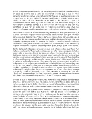 escrito a medida que ellos debía de hacer escrito sobre lo que se iba haciendo
en casa, se plasmó más el valor de la amistad, viendo que el que los niños
compitieran el material fue una motivación tanto para el que lo prestaba como
para el que no llevaba material, ya que los niños eran quienes se ofrecían a
prestar o compartir sus materiales a los que no los llevaban, cosa que
anteriormente no se veía. Igual actividades en que entre ellos tengan que
mencionarse palabras bonitas o lo que sienten el uno por el otro son muy
benéficas ya que van creando más sus relaciones interpersonales, y fue muy
emocionante para los niños viéndose muy participativos en estas actividades.
Pero donde su note que aún se debe de seguir trabajo es en su paciencia ya que
cuando se trabajó la papiroflexia los niños se desesperaron con gran facilidad
comenzando a decir la frase “no puedo”, pero no dándome por vencida pase a
cada uno de las mesas a explicarles cómo debían de doblar la hoja y no solo
dejándolo a manera general la explicación, haciendo que fueran más pacientes
pero no todos lograron tranquilizarse, pero aun así no se daban por vencidos y
seguían intentando, y algunos otros me pedían que fuera yo quien se los hiciera.
Dentro de las actividades de proyecto lo que está relacionado a cuento de “Un
Halloween diferente” fue muy benéfico para los niño ya que después de haber
observado el cuento, dentro del salón de clases mencionaban que ellos no
debían de pelear como los monstruos que observaron, viendo aún menos el que
los niños se agredieran, pero la actividad que más llamo la atención fue el realizar
el intercambio con un amigo secreto, ya que desde un principio antes de hacer
el muñeco, se les planteo a los niños que éste sería para un amigo secreto, un
amigo que no conocían emocionándolos y motivándolos a que les quedara muy
bonito, ya que mencionaban que era para su amigo, y que le preguntarían su
nombre y jugarían con él en el recreo, mencionando que un aspecto importante
es la relación que los niños tienen con sus pares, los niños y niñas de su grupo y
además la convivencia escolar con niños mayores y menores, ya que ello
“significará un aprendizaje del funcionamiento grupal y le permitirá establecer
relaciones de compañerismo y amistad.” (UNICEF Uruguay, 2008)
Debido a que se trabajaría con pintura y materiales pequeños se les recordaba
a los niños constantemente que no podían metérselo tanto a la boca como a la
nariz, cosa que ninguno de los niños hizo, al contrario los cuidaron mucho debido
a la motivación que tenían sobre que era para un amigo que no conocían.
Pero la actividad del cuenta cuento llamado “Garbancito” no tuvo el resultado
esperado, esto con motivo que fuera del salón de clases se encontraba un
concurso de macrogimnasia a nivel nacional, por lo que llamaba mucho la
atención de los niños ya que la música se encontraba en un tono considerado a
que los niños voltearan y prestaran mayor atención a lo que se estaba haciendo
fuera el salón, por esta misma razón fue que las actividades volvieron a quedar
desfasadas de los horarios ya que los espacios que se tenían planeados no eran
prudentes de ocupar, por lo que cada una de estas debía de ser adentro del
salón de clases, evitando que nuevamente no se trabajara la clase de inglés
 
