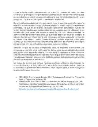 como se tenía planificada pero aun así, solo con ponerles el v ideo los niños
tuvieron un gran impacto logrando reconocer cada uno de las emociones que se
presentaban en el video, ya que en cada parte que cambiaba la emoción se les
preguntaba qué es lo que significa sabiéndolo responder.
Durante esta segunda semana lo que puedo tener presente y que me lleva a una
reflexión es que no siempre podrás llevar a cabo tu planificación como la tienes
plasmada, ya que en ocasiones se pueden presentar actividades que no se
tenían contempladas que pueden afectar los espacios que se utilizarían, o los
horarios de igual forma, por lo que se debe de buscar la manera siempre de
como acomodar cada una de ellas, ya que no se deben de dejar de lado por la
falta de tiempo, por ahora como solo vamos por periodos se puede ver que en
ocasiones si se queda hasta donde nosotros asistimos la planificación, pero
cuando ya estemos presentes como titulares, debemos de encontrar los tiempos
para concluir con las actividades que no se pudieron realizar.
También sé que es un poco complicado pero no imposible el encontrar una
estrategia o manera para evitar que los distractores ajenos al salón de clases,
afecten la atención de los niños y con esto la actividad que se tiene presente,
una de estas estrategias fue el colocarles música igual dentro del salón de clases,
viendo una mejora en esto, pero no del todo, así que debo de continuar viendo
de qué forma se puede evitar esto.
No debo de olvidar que obtuve mejores resultados utilizando la estrategia de
operación hormiga, y de igual forma el recordarles dentro de las instrucciones de
la actividad el que deben de mantener su salón limpio e igual el estar trabajando
seguido la toma de acuerdos.
 SEP. (2011) Programa de Estudio 2011. Guía para la Educadora. Educación
Básica Preescolar. México: SEP
 Fondo de las Naciones Unidas para la Infancia UNICEF Uruguay 2008. Guía
facilitadora para los maestros comunitarios 3 Ayudemos al niño a aprender
a convivir. Recuperadoel 03 de mayo de 2015, de
http://www.unicef.org/uruguay/spanish/Guia_maestros_3_ultima.pdf
 
