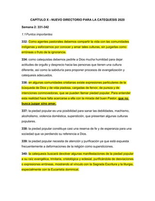 CAPÍTULO X - NUEVO DIRECTORIO PARA LA CATEQUESIS 2020
Semana 2: 331-342
1.1Puntos importantes
332: Como agentes pastorales debemos compartir la vida con las comunidades
indígenas y esforzarnos por conocer y amar tales culturas, sin juzgarlas como
erróneas o fruto de la ignorancia.
334: como catequistas debemos pedirle a Dios mucha humildad para dejar
actitudes de orgullo y desprecio hacia las personas que tienen una cultura
diferente, así como la sabiduría para proponer procesos de evangelización y
catequesis adecuados.
336: en algunas comunidades cristianas existe expresiones particulares de la
búsqueda de Dios y de vida piadosa, cargadas de fervor, de pureza y de
intenciones conmovedoras, que se pueden llamar piedad popular. Para entender
esta realidad hace falta acercarse a ella con la mirada del buen Pastor, que no
busca juzgar sino amar.
337: la piedad popular es una posibilidad para sanar las debilidades, machismo,
alcoholismo, violencia doméstica, superstición, que presentan algunas culturas
populares.
338: la piedad popular constituye casi una reserva de fe y de esperanza para una
sociedad que va perdiendo su referencia a Dios.
339: la piedad popular necesita de atención y purificación ya que está expuesta
frecuentemente a deformaciones de la religión como supersticiones.
340: la catequesis buscará devolver algunas manifestaciones de la piedad popular
a su raíz evangélica, trinitaria, cristológica y eclesial, purificándola de desviaciones
o expresiones erróneas, mostrando el vínculo con la Sagrada Escritura y la liturgia,
especialmente con la Eucaristía dominical.
 