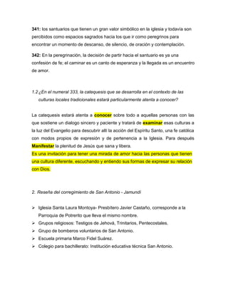 341: los santuarios que tienen un gran valor simbólico en la iglesia y todavía son
percibidos como espacios sagrados hacia los que ir como peregrinos para
encontrar un momento de descanso, de silencio, de oración y contemplación.
342: En la peregrinación, la decisión de partir hacia el santuario es ya una
confesión de fe; el caminar es un canto de esperanza y la llegada es un encuentro
de amor.
1.2¿En el numeral 333, la catequesis que se desarrolla en el contexto de las
culturas locales tradicionales estará particularmente atenta a conocer?
La catequesis estará atenta a conocer sobre todo a aquellas personas con las
que sostiene un dialogo sincero y paciente y tratará de examinar esas culturas a
la luz del Evangelio para descubrir allí la acción del Espíritu Santo, una fe católica
con modos propios de expresión y de pertenencia a la Iglesia. Para después
Manifestar la plenitud de Jesús que sana y libera.
Es una invitación para tener una mirada de amor hacia las personas que tienen
una cultura diferente, escuchando y entiendo sus formas de expresar su relación
con Dios.
2. Reseña del corregimiento de San Antonio - Jamundí
 Iglesia Santa Laura Montoya- Presbítero Javier Castaño, corresponde a la
Parroquia de Potrerito que lleva el mismo nombre.
 Grupos religiosos: Testigos de Jehová, Trinitarios, Pentecostales.
 Grupo de bomberos voluntarios de San Antonio.
 Escuela primaria Marco Fidel Suárez.
 Colegio para bachillerato: Institución educativa técnica San Antonio.
 