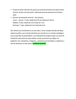  Puesto de salud: atención día jueves por parte de promotora de salud de San
Antonio, servicio de vacunación, exámenes para las personas de la tercera
edad.
 Servicio de transporte Jamundí – San Antonio:
Lunes – viernes: 7 rutas, desde las 9:30 am hasta las 6:30 pm
Sábado: 9 rutas, desde las 9 am hasta las 7 pm
Domingo: 7 rutas, desde las 9 am hasta las 6 pm.
San Antonio por encontrarse en la zona alta y “zona corredora del alto del Naya
salida al pacífico, que a través del tiempo se convirtió en un corredor estratégico
para la guerrilla, los paramilitares, y los traficantes de drogas surgen una serie de
problemas sobre todo de orden político, social, económico que aflige a la
población civil, campesinos, indígenas, y personas que han fijado su residencia y
sitio de descanso en este sector. Excelente recorrido.
 