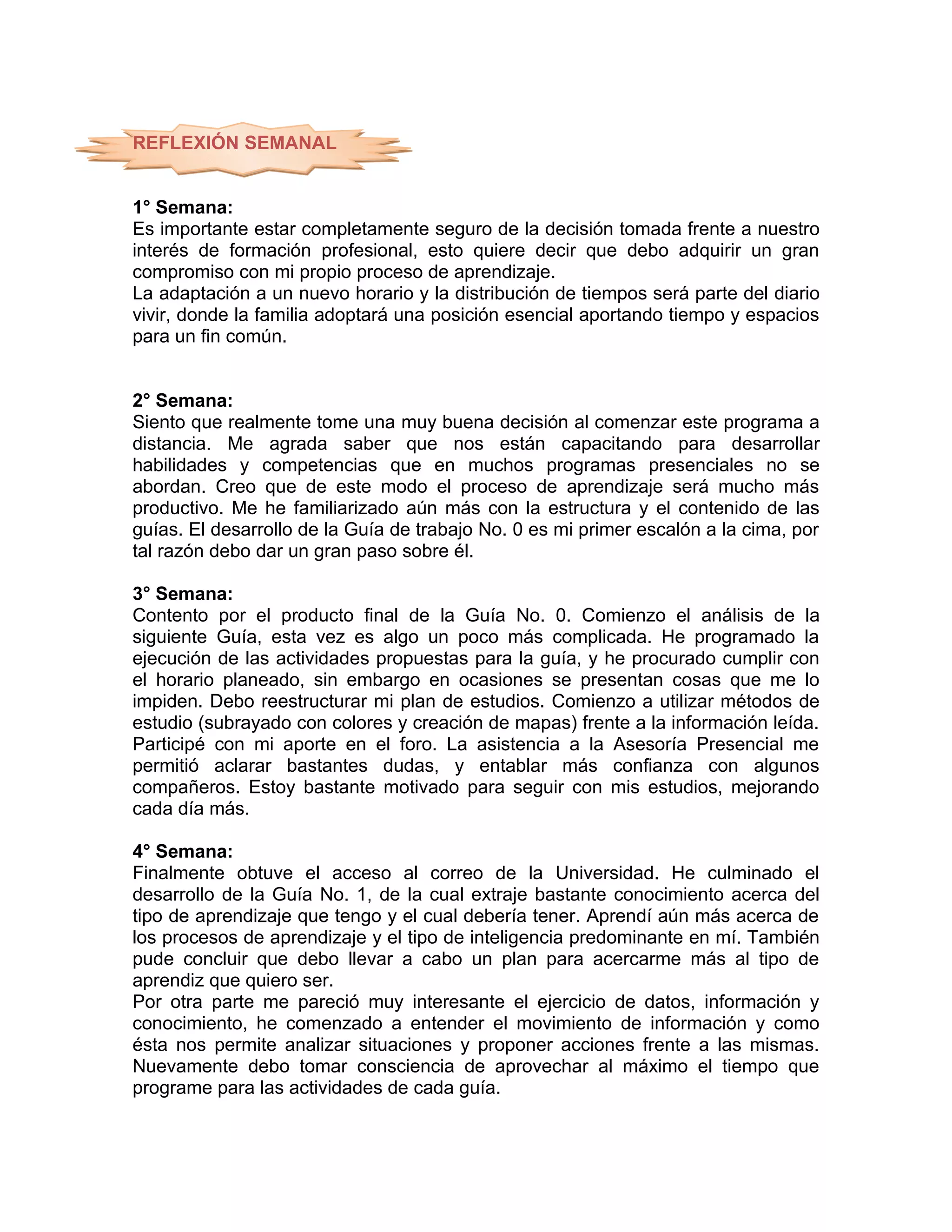 REFLEXIÓN SEMANAL


1° Semana:
Es importante estar completamente seguro de la decisión tomada frente a nuestro
interés de formación profesional, esto quiere decir que debo adquirir un gran
compromiso con mi propio proceso de aprendizaje.
La adaptación a un nuevo horario y la distribución de tiempos será parte del diario
vivir, donde la familia adoptará una posición esencial aportando tiempo y espacios
para un fin común.


2° Semana:
Siento que realmente tome una muy buena decisión al comenzar este programa a
distancia. Me agrada saber que nos están capacitando para desarrollar
habilidades y competencias que en muchos programas presenciales no se
abordan. Creo que de este modo el proceso de aprendizaje será mucho más
productivo. Me he familiarizado aún más con la estructura y el contenido de las
guías. El desarrollo de la Guía de trabajo No. 0 es mi primer escalón a la cima, por
tal razón debo dar un gran paso sobre él.

3° Semana:
Contento por el producto final de la Guía No. 0. Comienzo el análisis de la
siguiente Guía, esta vez es algo un poco más complicada. He programado la
ejecución de las actividades propuestas para la guía, y he procurado cumplir con
el horario planeado, sin embargo en ocasiones se presentan cosas que me lo
impiden. Debo reestructurar mi plan de estudios. Comienzo a utilizar métodos de
estudio (subrayado con colores y creación de mapas) frente a la información leída.
Participé con mi aporte en el foro. La asistencia a la Asesoría Presencial me
permitió aclarar bastantes dudas, y entablar más confianza con algunos
compañeros. Estoy bastante motivado para seguir con mis estudios, mejorando
cada día más.

4° Semana:
Finalmente obtuve el acceso al correo de la Universidad. He culminado el
desarrollo de la Guía No. 1, de la cual extraje bastante conocimiento acerca del
tipo de aprendizaje que tengo y el cual debería tener. Aprendí aún más acerca de
los procesos de aprendizaje y el tipo de inteligencia predominante en mí. También
pude concluir que debo llevar a cabo un plan para acercarme más al tipo de
aprendiz que quiero ser.
Por otra parte me pareció muy interesante el ejercicio de datos, información y
conocimiento, he comenzado a entender el movimiento de información y como
ésta nos permite analizar situaciones y proponer acciones frente a las mismas.
Nuevamente debo tomar consciencia de aprovechar al máximo el tiempo que
programe para las actividades de cada guía.
 