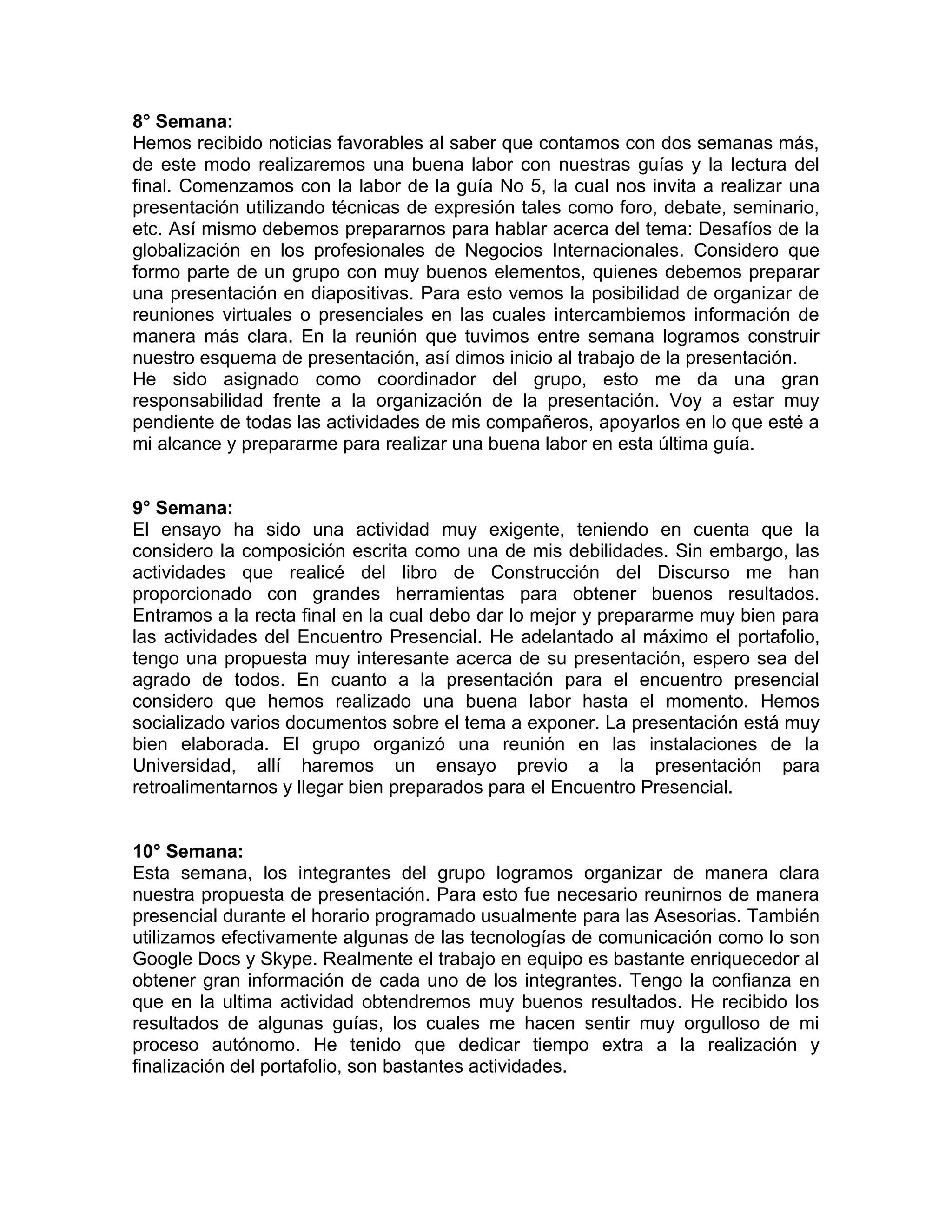 8° Semana:
Hemos recibido noticias favorables al saber que contamos con dos semanas más,
de este modo realizaremos una buena labor con nuestras guías y la lectura del
final. Comenzamos con la labor de la guía No 5, la cual nos invita a realizar una
presentación utilizando técnicas de expresión tales como foro, debate, seminario,
etc. Así mismo debemos prepararnos para hablar acerca del tema: Desafíos de la
globalización en los profesionales de Negocios Internacionales. Considero que
formo parte de un grupo con muy buenos elementos, quienes debemos preparar
una presentación en diapositivas. Para esto vemos la posibilidad de organizar de
reuniones virtuales o presenciales en las cuales intercambiemos información de
manera más clara. En la reunión que tuvimos entre semana logramos construir
nuestro esquema de presentación, así dimos inicio al trabajo de la presentación.
He sido asignado como coordinador del grupo, esto me da una gran
responsabilidad frente a la organización de la presentación. Voy a estar muy
pendiente de todas las actividades de mis compañeros, apoyarlos en lo que esté a
mi alcance y prepararme para realizar una buena labor en esta última guía.


9° Semana:
El ensayo ha sido una actividad muy exigente, teniendo en cuenta que la
considero la composición escrita como una de mis debilidades. Sin embargo, las
actividades que realicé del libro de Construcción del Discurso me han
proporcionado con grandes herramientas para obtener buenos resultados.
Entramos a la recta final en la cual debo dar lo mejor y prepararme muy bien para
las actividades del Encuentro Presencial. He adelantado al máximo el portafolio,
tengo una propuesta muy interesante acerca de su presentación, espero sea del
agrado de todos. En cuanto a la presentación para el encuentro presencial
considero que hemos realizado una buena labor hasta el momento. Hemos
socializado varios documentos sobre el tema a exponer. La presentación está muy
bien elaborada. El grupo organizó una reunión en las instalaciones de la
Universidad, allí haremos un ensayo previo a la presentación para
retroalimentarnos y llegar bien preparados para el Encuentro Presencial.


10° Semana:
Esta semana, los integrantes del grupo logramos organizar de manera clara
nuestra propuesta de presentación. Para esto fue necesario reunirnos de manera
presencial durante el horario programado usualmente para las Asesorias. También
utilizamos efectivamente algunas de las tecnologías de comunicación como lo son
Google Docs y Skype. Realmente el trabajo en equipo es bastante enriquecedor al
obtener gran información de cada uno de los integrantes. Tengo la confianza en
que en la ultima actividad obtendremos muy buenos resultados. He recibido los
resultados de algunas guías, los cuales me hacen sentir muy orgulloso de mi
proceso autónomo. He tenido que dedicar tiempo extra a la realización y
finalización del portafolio, son bastantes actividades.
 