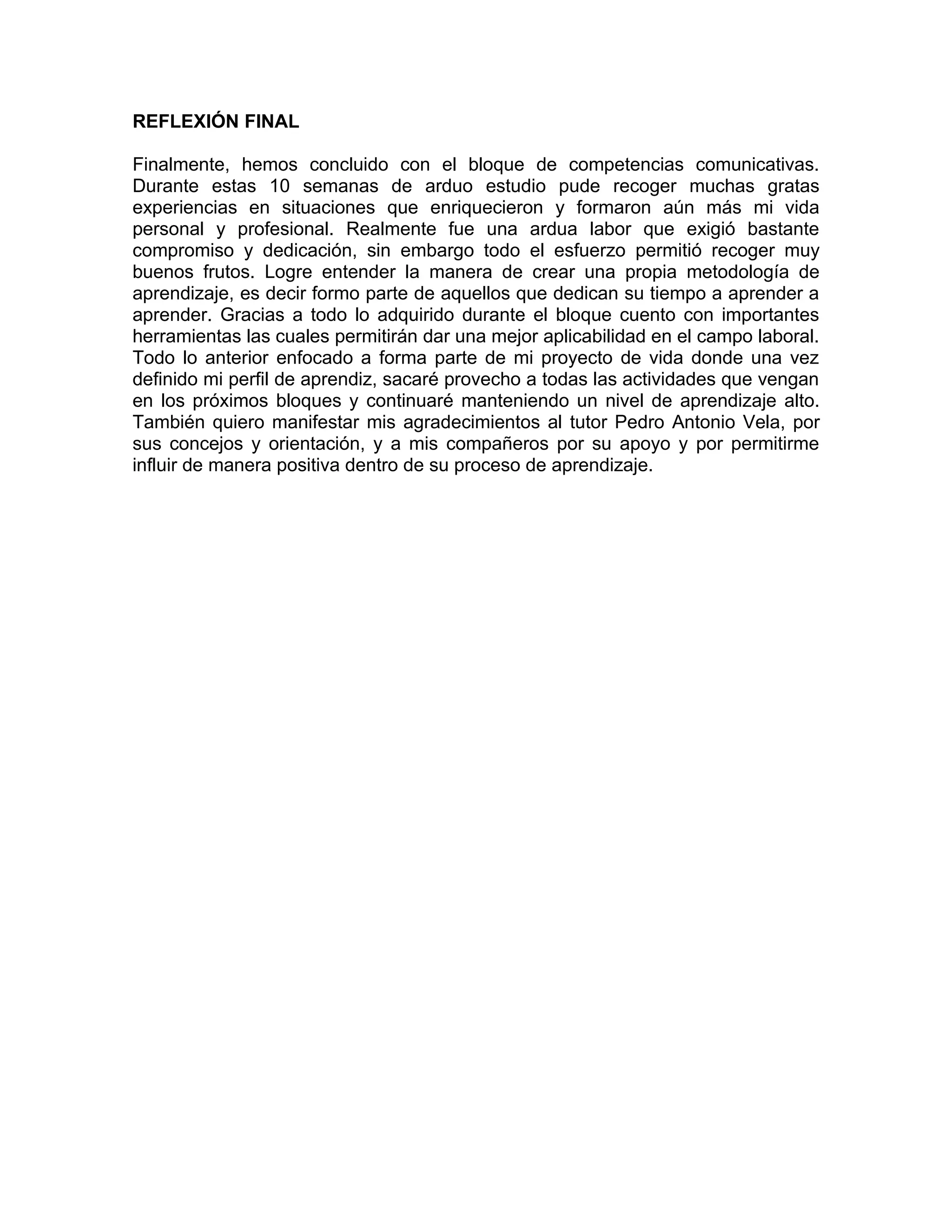 REFLEXIÓN FINAL

Finalmente, hemos concluido con el bloque de competencias comunicativas.
Durante estas 10 semanas de arduo estudio pude recoger muchas gratas
experiencias en situaciones que enriquecieron y formaron aún más mi vida
personal y profesional. Realmente fue una ardua labor que exigió bastante
compromiso y dedicación, sin embargo todo el esfuerzo permitió recoger muy
buenos frutos. Logre entender la manera de crear una propia metodología de
aprendizaje, es decir formo parte de aquellos que dedican su tiempo a aprender a
aprender. Gracias a todo lo adquirido durante el bloque cuento con importantes
herramientas las cuales permitirán dar una mejor aplicabilidad en el campo laboral.
Todo lo anterior enfocado a forma parte de mi proyecto de vida donde una vez
definido mi perfil de aprendiz, sacaré provecho a todas las actividades que vengan
en los próximos bloques y continuaré manteniendo un nivel de aprendizaje alto.
También quiero manifestar mis agradecimientos al tutor Pedro Antonio Vela, por
sus concejos y orientación, y a mis compañeros por su apoyo y por permitirme
influir de manera positiva dentro de su proceso de aprendizaje.
 