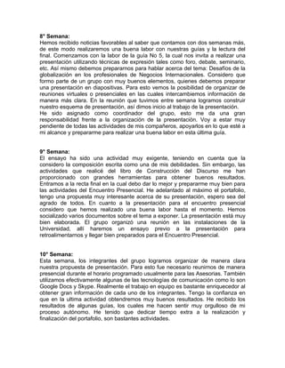 8° Semana:
Hemos recibido noticias favorables al saber que contamos con dos semanas más,
de este modo realizaremos una buena labor con nuestras guías y la lectura del
final. Comenzamos con la labor de la guía No 5, la cual nos invita a realizar una
presentación utilizando técnicas de expresión tales como foro, debate, seminario,
etc. Así mismo debemos prepararnos para hablar acerca del tema: Desafíos de la
globalización en los profesionales de Negocios Internacionales. Considero que
formo parte de un grupo con muy buenos elementos, quienes debemos preparar
una presentación en diapositivas. Para esto vemos la posibilidad de organizar de
reuniones virtuales o presenciales en las cuales intercambiemos información de
manera más clara. En la reunión que tuvimos entre semana logramos construir
nuestro esquema de presentación, así dimos inicio al trabajo de la presentación.
He sido asignado como coordinador del grupo, esto me da una gran
responsabilidad frente a la organización de la presentación. Voy a estar muy
pendiente de todas las actividades de mis compañeros, apoyarlos en lo que esté a
mi alcance y prepararme para realizar una buena labor en esta última guía.


9° Semana:
El ensayo ha sido una actividad muy exigente, teniendo en cuenta que la
considero la composición escrita como una de mis debilidades. Sin embargo, las
actividades que realicé del libro de Construcción del Discurso me han
proporcionado con grandes herramientas para obtener buenos resultados.
Entramos a la recta final en la cual debo dar lo mejor y prepararme muy bien para
las actividades del Encuentro Presencial. He adelantado al máximo el portafolio,
tengo una propuesta muy interesante acerca de su presentación, espero sea del
agrado de todos. En cuanto a la presentación para el encuentro presencial
considero que hemos realizado una buena labor hasta el momento. Hemos
socializado varios documentos sobre el tema a exponer. La presentación está muy
bien elaborada. El grupo organizó una reunión en las instalaciones de la
Universidad, allí haremos un ensayo previo a la presentación para
retroalimentarnos y llegar bien preparados para el Encuentro Presencial.


10° Semana:
Esta semana, los integrantes del grupo logramos organizar de manera clara
nuestra propuesta de presentación. Para esto fue necesario reunirnos de manera
presencial durante el horario programado usualmente para las Asesorias. También
utilizamos efectivamente algunas de las tecnologías de comunicación como lo son
Google Docs y Skype. Realmente el trabajo en equipo es bastante enriquecedor al
obtener gran información de cada uno de los integrantes. Tengo la confianza en
que en la ultima actividad obtendremos muy buenos resultados. He recibido los
resultados de algunas guías, los cuales me hacen sentir muy orgulloso de mi
proceso autónomo. He tenido que dedicar tiempo extra a la realización y
finalización del portafolio, son bastantes actividades.
 