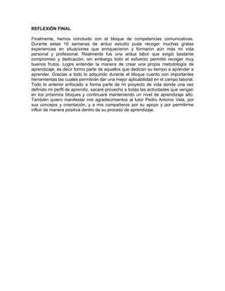 REFLEXIÓN FINAL

Finalmente, hemos concluido con el bloque de competencias comunicativas.
Durante estas 10 semanas de arduo estudio pude recoger muchas gratas
experiencias en situaciones que enriquecieron y formaron aún más mi vida
personal y profesional. Realmente fue una ardua labor que exigió bastante
compromiso y dedicación, sin embargo todo el esfuerzo permitió recoger muy
buenos frutos. Logre entender la manera de crear una propia metodología de
aprendizaje, es decir formo parte de aquellos que dedican su tiempo a aprender a
aprender. Gracias a todo lo adquirido durante el bloque cuento con importantes
herramientas las cuales permitirán dar una mejor aplicabilidad en el campo laboral.
Todo lo anterior enfocado a forma parte de mi proyecto de vida donde una vez
definido mi perfil de aprendiz, sacaré provecho a todas las actividades que vengan
en los próximos bloques y continuaré manteniendo un nivel de aprendizaje alto.
También quiero manifestar mis agradecimientos al tutor Pedro Antonio Vela, por
sus concejos y orientación, y a mis compañeros por su apoyo y por permitirme
influir de manera positiva dentro de su proceso de aprendizaje.
 