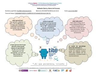 La sesión de aprendizaje
fuera más motivante si…
Pudiéramos quedarnos en el
punto de elaborar muchos
wikis para trabajar con los
estudiantes, me gustó mucho
esta herramienta.
Reflexión Diaria y Diario de Procesos
Nombresyapellidos:AnaMarinaBustamante B. Momento:M3 ADAPTACIÓN Sesión14 (2) Fecha:Junio13 de 2014
Tema de trabajo:FUNDAMENTANDOEL DISEÑODE ACTIVIDADESDEAULA CON TIC.
¿Cómo lo aprendí?
Lo aprendí con las lecturas
del tema, las explicaciones
de mi “MF”, interactuando
con los compañeros,
ayudándome con el video
tutorial sobre el wiki.
¿Qué aprendí hoy?
Hoy aprendí a elaborar un
wiki, a ver la diferencia con
un blog para establecer,
cuál de las herramientas
me facilita más el trabajo
con estudiantes.
¿Y para qué me sirve lo que
aprendí y Cómo puedo
mejorar mi aprendizaje?
El wiki me sirve para
interactuar con mis
estudiantes, de hecho el
blog también es
importantísimo.
¿Qué sabia antes?
Pues sobre el blog, con el
estoy trabajando desde que
inicie el estudio en el
diplomado, el wiki apenas lo
estoy asimilando, me doy
cuenta que es una súper
herramienta.
“…El que persevera, triunfa
tu puedes más…”