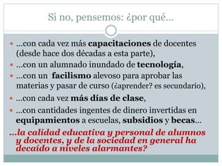 Si no, pensemos: ¿por qué…
 …con cada vez más capacitaciones de docentes
(desde hace dos décadas a esta parte),
 …con un alumnado inundado de tecnología,
 …con un facilismo alevoso para aprobar las
materias y pasar de curso (¿aprender? es secundario),
 …con cada vez más días de clase,
 …con cantidades ingentes de dinero invertidas en
equipamientos a escuelas, subsidios y becas…
…la calidad educativa y personal de alumnos
y docentes, y de la sociedad en general ha
decaído a niveles alarmantes?
 