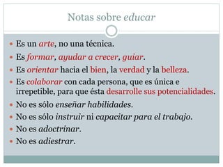 Notas sobre educar
 Es un arte, no una técnica.
 No es sólo instruir ni capacitar para el trabajo.
 No es adoctrinar.
 No es sólo enseñar habilidades.
 No es adiestrar.
 Es formar, ayudar a crecer, guiar.
 Es orientar hacia el bien, la verdad y la belleza.
 Es colaborar con cada persona, que es única e
irrepetible, para que ésta desarrolle sus potencialidades.
 