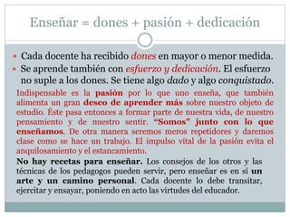Enseñar = dones + pasión + dedicación
 Cada docente ha recibido dones en mayor o menor medida.
 Se aprende también con esfuerzo y dedicación. El esfuerzo
no suple a los dones. Se tiene algo dado y algo conquistado.
Indispensable es la pasión por lo que uno enseña, que también
alimenta un gran deseo de aprender más sobre nuestro objeto de
estudio. Éste pasa entonces a formar parte de nuestra vida, de nuestro
pensamiento y de nuestro sentir. “Somos” junto con lo que
enseñamos. De otra manera seremos meros repetidores y daremos
clase como se hace un trabajo. El impulso vital de la pasión evita el
anquilosamiento y el estancamiento.
No hay recetas para enseñar. Los consejos de los otros y las
técnicas de los pedagogos pueden servir, pero enseñar es en sí un
arte y un camino personal. Cada docente lo debe transitar,
ejercitar y ensayar, poniendo en acto las virtudes del educador.
 