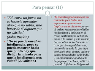 Para pensar (II)
 “Educar a un joven no
es hacerle aprender
algo que no sabía, sino
hacer de él alguien que
no existía.”
(John Ruskin)
 “No se puede enseñar
inteligencia, pero se
puede mostrar hacia
qué punto hay que
dirigir la mirada para
que la inteligencia nos
visite” (J. Guitton)
 "El maestro procurará con su
conducta y en todas sus
expresiones y maneras,
inspirar a sus alumnos, amor
al orden, respeto a la religión,
moderación y dulzura en el
trato, sentimientos de honor,
amor a la virtud y a la ciencia,
horror al vicio, inclinación al
trabajo, despego del interés,
desprecio de todo lo que diga
profusión en el comer, vestir y
demás necesidades de la vida,
y un espíritu nacional que le
haga preferir el bien público al
privado.“ (Manuel Belgrano)
 