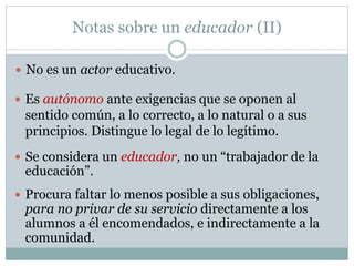 Notas sobre un educador (II)
 No es un actor educativo.
 Es autónomo ante exigencias que se oponen al
sentido común, a lo correcto, a lo natural o a sus
principios. Distingue lo legal de lo legítimo.
 Se considera un educador, no un “trabajador de la
educación”.
 Procura faltar lo menos posible a sus obligaciones,
para no privar de su servicio directamente a los
alumnos a él encomendados, e indirectamente a la
comunidad.
 