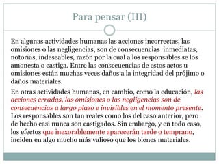 Para pensar (III)
En algunas actividades humanas las acciones incorrectas, las
omisiones o las negligencias, son de consecuencias inmediatas,
notorias, indeseables, razón por la cual a los responsables se los
amonesta o castiga. Entre las consecuencias de estos actos u
omisiones están muchas veces daños a la integridad del prójimo o
daños materiales.
En otras actividades humanas, en cambio, como la educación, las
acciones erradas, las omisiones o las negligencias son de
consecuencias a largo plazo e invisibles en el momento presente.
Los responsables son tan reales como los del caso anterior, pero
de hecho casi nunca son castigados. Sin embargo, y en todo caso,
los efectos que inexorablemente aparecerán tarde o temprano,
inciden en algo mucho más valioso que los bienes materiales.
 
