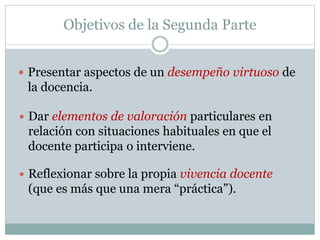 Objetivos de la Segunda Parte
 Presentar aspectos de un desempeño virtuoso de
la docencia.
 Dar elementos de valoración particulares en
relación con situaciones habituales en que el
docente participa o interviene.
 Reflexionar sobre la propia vivencia docente
(que es más que una mera “práctica”).
 