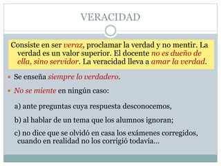 VERACIDAD
 Se enseña siempre lo verdadero.
 No se miente en ningún caso:
Consiste en ser veraz, proclamar la verdad y no mentir. La
verdad es un valor superior. El docente no es dueño de
ella, sino servidor. La veracidad lleva a amar la verdad.
a) ante preguntas cuya respuesta desconocemos,
b) al hablar de un tema que los alumnos ignoran;
c) no dice que se olvidó en casa los exámenes corregidos,
cuando en realidad no los corrigió todavía…
 