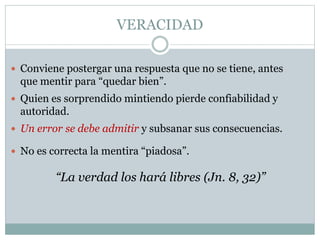 VERACIDAD
 Conviene postergar una respuesta que no se tiene, antes
que mentir para “quedar bien”.
 Quien es sorprendido mintiendo pierde confiabilidad y
autoridad.
“La verdad los hará libres (Jn. 8, 32)”
 Un error se debe admitir y subsanar sus consecuencias.
 No es correcta la mentira “piadosa”.
 