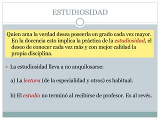 ESTUDIOSIDAD
 La estudiosidad lleva a no anquilosarse:
Quien ama la verdad desea poseerla en grado cada vez mayor.
En la docencia esto implica la práctica de la estudiosidad, el
deseo de conocer cada vez más y con mejor calidad la
propia disciplina.
a) La lectura (de la especialidad y otros) es habitual.
b) El estudio no terminó al recibirse de profesor. Es al revés.
 