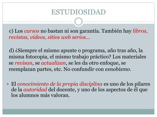 ESTUDIOSIDAD
c) Los cursos no bastan ni son garantía. También hay libros,
revistas, videos, sitios web serios…
 El conocimiento de la propia disciplina es uno de los pilares
de la autoridad del docente, y uno de los aspectos de él que
los alumnos más valoran.
d) ¿Siempre el mismo apunte o programa, año tras año, la
misma fotocopia, el mismo trabajo práctico? Los materiales
se revisan, se actualizan, se les da otro enfoque, se
reemplazan partes, etc. No confundir con esnobismo.
 