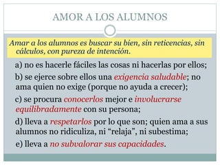 AMOR A LOS ALUMNOS
Amar a los alumnos es buscar su bien, sin reticencias, sin
cálculos, con pureza de intención.
a) no es hacerle fáciles las cosas ni hacerlas por ellos;
b) se ejerce sobre ellos una exigencia saludable; no
ama quien no exige (porque no ayuda a crecer);
c) se procura conocerlos mejor e involucrarse
equilibradamente con su persona;
d) lleva a respetarlos por lo que son; quien ama a sus
alumnos no ridiculiza, ni “relaja”, ni subestima;
e) lleva a no subvalorar sus capacidades.
 