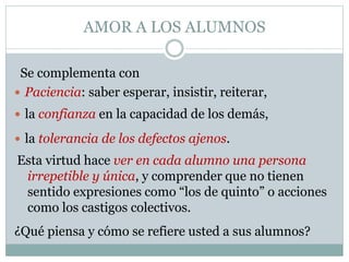 AMOR A LOS ALUMNOS
 Paciencia: saber esperar, insistir, reiterar,
 la confianza en la capacidad de los demás,
 la tolerancia de los defectos ajenos.
Se complementa con
Esta virtud hace ver en cada alumno una persona
irrepetible y única, y comprender que no tienen
sentido expresiones como “los de quinto” o acciones
como los castigos colectivos.
¿Qué piensa y cómo se refiere usted a sus alumnos?
 