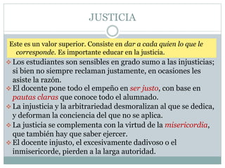 JUSTICIA
 El docente pone todo el empeño en ser justo, con base en
pautas claras que conoce todo el alumnado.
 La justicia se complementa con la virtud de la misericordia,
que también hay que saber ejercer.
 La injusticia y la arbitrariedad desmoralizan al que se dedica,
y deforman la conciencia del que no se aplica.
 Los estudiantes son sensibles en grado sumo a las injusticias;
si bien no siempre reclaman justamente, en ocasiones les
asiste la razón.
 El docente injusto, el excesivamente dadivoso o el
inmisericorde, pierden a la larga autoridad.
Este es un valor superior. Consiste en dar a cada quien lo que le
corresponde. Es importante educar en la justicia.
 