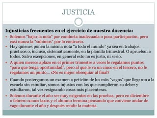 JUSTICIA
 Solemos “bajar la nota” por conducta inadecuada o poca participación, pero
casi nunca la “subimos” por lo contrario.
 Hay quienes ponen la misma nota “a todo el mundo” ya sea en trabajos
prácticos o, incluso, sistemáticamente, en la planilla trimestral. O aprueban a
todos. Salvo excepciones, en general esto no es justo, ni serio.
 A quien merece aplazo en el primer trimestre a veces le regalamos puntos
“para que tenga oportunidad”, pero al que le va un cinco en el tercero, no le
regalamos un punto… ¿No es mejor obsequiar al final?
 Cuando postergamos un examen a petición de los más “vagos” que llegaron a la
escuela sin estudiar, somos injustos con los que cumplieron su deber y
estudiaron, tal vez resignando cosas más placenteras.
 Solemos durante el año ser muy exigentes en las pruebas, pero en diciembre
o febrero somos laxos y el alumno termina pensando que conviene andar de
vago durante el año y después rendir la materia.
Injusticias frecuentes en el ejercicio de nuestra docencia:
 