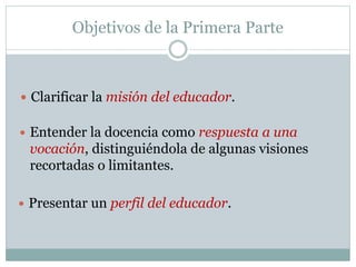 Objetivos de la Primera Parte
 Clarificar la misión del educador.
 Entender la docencia como respuesta a una
vocación, distinguiéndola de algunas visiones
recortadas o limitantes.
 Presentar un perfil del educador.
 