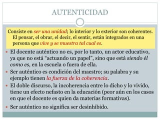 AUTENTICIDAD
Consiste en ser una unidad; lo interior y lo exterior son coherentes.
El pensar, el obrar, el decir, el sentir, están integrados en una
persona que vive y se muestra tal cual es.
 El docente auténtico no es, por lo tanto, un actor educativo,
ya que no está “actuando un papel”, sino que está siendo él
como es, en la escuela o fuera de ella.
 Ser auténtico es condición del maestro; su palabra y su
ejemplo tienen la fuerza de la coherencia.
 El doble discurso, la incoherencia entre lo dicho y lo vivido,
tiene un efecto nefasto en la educación (peor aún en los casos
en que el docente es quien da materias formativas).
 Ser auténtico no significa ser desinhibido.
 