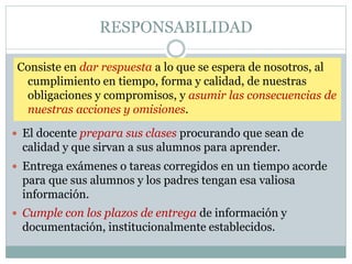 RESPONSABILIDAD
Consiste en dar respuesta a lo que se espera de nosotros, al
cumplimiento en tiempo, forma y calidad, de nuestras
obligaciones y compromisos, y asumir las consecuencias de
nuestras acciones y omisiones.
 El docente prepara sus clases procurando que sean de
calidad y que sirvan a sus alumnos para aprender.
 Entrega exámenes o tareas corregidos en un tiempo acorde
para que sus alumnos y los padres tengan esa valiosa
información.
 Cumple con los plazos de entrega de información y
documentación, institucionalmente establecidos.
 