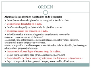 ORDEN
Algunas faltas al orden habituales en la docencia:
 Desorden en el uso del pizarrón, en la organización de la clase.
 Uso personal del celular en el aula.
 Confección desprolija o descuidada de planillas o actas.
 Despreocupación por el orden en el aula.
 Relación con los alumnos sin guardar una distancia necesaria:
o con un trato excesivamente informal ,
o compartiendo informaciones personales (redes sociales y otros medios),
o usando el mismo lenguaje adolescente,
o tomando partido con ellos en posturas críticas hacia la institución, hacia colegas
o hacia otros grupos de alumnos.
 Impuntualidad para llegar a hacerse cargo de la clase.
 Uso el tiempo de clase para otras cosas (corregir, divagar).
 Improvisación de clases, avances y retrocesos con los temas, reiteraciones…
 Dejar todo para lo último, pasa el tiempo y no se evalúa, dilaciones…
 