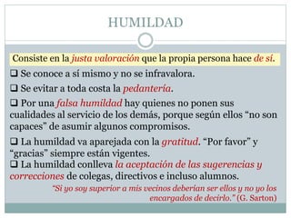 HUMILDAD
Consiste en la justa valoración que la propia persona hace de sí.
“Si yo soy superior a mis vecinos deberían ser ellos y no yo los
encargados de decirlo.” (G. Sarton)
 Por una falsa humildad hay quienes no ponen sus
cualidades al servicio de los demás, porque según ellos “no son
capaces” de asumir algunos compromisos.
 Se conoce a sí mismo y no se infravalora.
 Se evitar a toda costa la pedantería.
 La humildad va aparejada con la gratitud. “Por favor” y
“gracias” siempre están vigentes.
 La humildad conlleva la aceptación de las sugerencias y
correcciones de colegas, directivos e incluso alumnos.
 